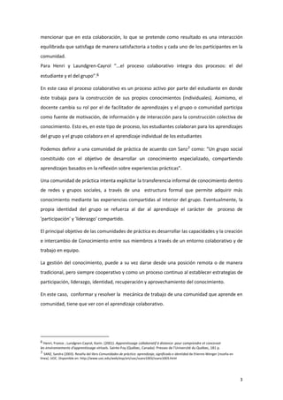 mencionar que en esta colaboración, lo que se pretende como resultado es una interacción
equilibrada que satisfaga de manera satisfactoria a todos y cada uno de los participantes en la
comunidad.
Para Henri y Laundgren-Cayrol “...el proceso colaborativo integra dos procesos: el del
estudiante y el del grupo”.6

En este caso el proceso colaborativo es un proceso activo por parte del estudiante en donde
éste trabaja para la construcción de sus propios conocimientos (individuales). Asimismo, el
docente cambia su rol por el de facilitador de aprendizajes y el grupo o comunidad participa
como fuente de motivación, de información y de interacción para la construcción colectiva de
conocimiento. Esto es, en este tipo de proceso, los estudiantes colaboran para los aprendizajes
del grupo y el grupo colabora en el aprendizaje individual de los estudiantes

Podemos definir a una comunidad de práctica de acuerdo con Sanz7 como: “Un grupo social
constituido con el objetivo de desarrollar un conocimiento especializado, compartiendo
aprendizajes basados en la reflexión sobre experiencias prácticas”.

Una comunidad de práctica intenta explicitar la transferencia informal de conocimiento dentro
de redes y grupos sociales, a través de una estructura formal que permite adquirir más
conocimiento mediante las experiencias compartidas al interior del grupo. Eventualmente, la
propia identidad del grupo se refuerza al dar al aprendizaje el carácter de proceso de
'participación' y 'liderazgo' compartido.

El principal objetivo de las comunidades de práctica es desarrollar las capacidades y la creación
e intercambio de Conocimiento entre sus miembros a través de un entorno colaborativo y de
trabajo en equipo.

La gestión del conocimiento, puede a su vez darse desde una posición remota o de manera
tradicional, pero siempre cooperativo y como un proceso continuo al establecer estrategias de
participación, liderazgo, identidad, recuperación y aprovechamiento del conocimiento.

En este caso, conformar y resolver la mecánica de trabajo de una comunidad que aprende en
comunidad, tiene que ver con el aprendizaje colaborativo.




6 Henri, France ; Lundgren-Cayrol, Karin. (2001). Apprentissage collaboratif à distance: pour comprendre et concevoir
les environnements d'apprentissage virtuels. Sainte-Foy (Québec, Canada): Presses de l'Université du Québec, 181 p.
7 SANZ, Sandra (2003). Reseña del libro Comunidades de práctica: aprendizaje, significado e identidad de Etienne Wenger [reseña en
línea]. UOC. Disponible en: http://www.uoc.edu/web/esp/art/uoc/ssanz1003/ssanz1003.html




                                                                                                                                     3
 