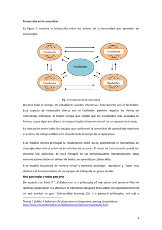 Interacción en la comunidad

La figura 1 muestra la interacción entre los actores de la comunidad que aprenden en
comunidad.




                  Estudiantes                                                 Estudiantes




                                              Facilitador



                  Estudiantes                                                Estudiantes




                                    Fig. 1 Interacción de la comunidad
Durante todo el tiempo, los estudiantes pueden interactuar directamente con el facilitador.
Este aspecto de interacción directa con el facilitador, permite respetar los ritmos de
aprendizaje individual, al mismo tiempo que impide que los estudiantes más avezados se
limiten, o que algún estudiante del equipo impida el avance natural de sus equipos de trabajo.

La interacción entre todos los equipos que conforman la comunidad de aprendizaje mantiene
el espíritu de trabajo colaborativo durante todo el tiempo de la experiencia.

Este modelo intenta privilegiar la colaboración entre pares, permitiendo el intercambio de
mensajes electrónicos entre los estudiantes de un curso. El modo de comunicación puede ser
síncrono y/o asíncrono. Se hará hincapié en las comunicaciones interpersonales. Estas
comunicaciones deberían derivar de hecho, en aprendizaje colaborativo.

Este modelo funcionará de manera virtual y permitirá prolongar, reproducir y hacer más
dinámico el funcionamiento de los equipos de trabajo de un grupo escolar.
Uno para todos y todos para uno
De acuerdo con Panitz8 “…Collaboration is a philosophy of interaction and personal lifestyle
whereas cooperation is a structure of interaction designed to facilitate the accomplishment of
an end product or goal. Collaborative learning (CL) is a personal philosophy, not just a

8Panitz T. (1996). A Definition of Collaborative vs Cooperative Learning. Disponible en:
http://www.city.londonmet.ac.uk/deliberations/collab.learning/panitz2.html



                                                                                             4
 