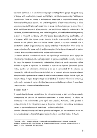 classroom technique. In all situations where people come together in groups, it suggests a way
of dealing with people which respects and highlights individual group members' abilities and
contributions. There is a sharing of authority and acceptance of responsibility among group
members for the groups actions. The underlying premise of collaborative learning is based
upon consensus building through cooperation by group members, in contrast to competition in
which individuals best other group members. CL practitioners apply this philosophy in the
classroom, at committee meetings, with community groups, within their families and generally
as a way of living with and dealing with other people. Cooperative learning is defined by a set
of processes which help people interact together in order to accomplish a specific goal or
develop an end product which is usually content specific. It is more directive than a
collaborative system of governance and closely controlled by the teacher. While there are
many mechanisms for group analysis and introspection the fundamental approach is teacher
centered whereas collaborative learning is more student centered.”
Lo anterior enuncia y sintetiza la filosofía del aprendizaje colaborativo. Existe apoyo con
relación a los roles de autoridad y a la aceptación de las responsabilidades entre los miembros
del grupo. La actividad de cooperación está vinculada al hecho de que la comunidad esté de
acuerdo en ayudar a alguno de sus miembros a alcanzar sus objetivos personales que de
hecho, pueden ser intenciones diferentes a las de la comunidad. En la actividad de
cooperación, está más estrechamente controlada por el maestro. Mientras que una actividad
de colaboración significa que se basa en las interacciones que se establecen entre el sujeto, los
instrumentos y el objeto de aprendizaje, con el objetivo de alcanzar intenciones comunes, y
en las cuales participa de manera decidida la propia comunidad de aprendizaje. El aprendizaje
colaborativo está más centrado en el estudiante.

El Modelo Kuutti 9

El modelo Kuutti plantea esencialmente las interacciones que se dan entre los principales
protagonistas del proceso de enseñanza-aprendizaje: el sujeto aprendiz, el objeto de
aprendizaje y las herramientas para lograr este proceso. Asimismo, Kuutti plantea el
enriquecimiento de las interacciones que se dan entre estos tres elementos y las reglas de
trabajo, la comunidad misma de aprendizaje y la división del trabajo.
Haremos una descripción sucinta de los procesos desplegados por los estudiantes de las dos
comunidades de aprendizaje a lo largo de la experiencia, de acuerdo al modelo de Kuutti.


9 Kuutti K. (1996). “Activity Theory as a Potential Framework for Human-Computer Interaction
Research”, En Context and consciousness: Activity theory and human computer interaction (ed. B.A.
Nardi). P. 17-44. Cambridge, MA: MIT Press.


                                                                                                    5
 