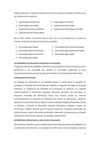 Podemos observar a través del modelo Kuutti que las interacciones posibles teniendo como
eje fundamental al sujeto son:


     Sujeto-objeto-herramientas                        Sujeto-reglas-comunidad
     Sujeto-objeto-comunidad                           Sujeto-herramientas-reglas
     Sujeto-herramientas-comunidad                     Sujeto-división del trabajo-comunidad
     Sujeto-división del trabajo-objeto

De la misma manera, si tomamos como en este caso a la comunidad, que es la que nos
interesa, tendremos las siguientes interacciones posibles:


     Comunidad-sujeto-objeto                            Comunidad-sujeto-división del trabajo
     Comunidad-objeto-herramientas                      Comunidad-objeto-división del trabajo
     Comunidad-sujeto-herramientas                      Comunidad-reglas-objeto
     Comunidad-sujeto-reglas

Las habilidades de información-comunicación-conocimiento
El siguiente conjunto de habilidades conforman los prerrequisitos mínimos y necesarios para la
pertenencia a una comunidad que aprende en comunidad, asegurando su buen
funcionamiento (mismas que son acordes con el modelo TICC mencionado párrafos arriba).

a) Búsqueda de información

La búsqueda de información se vio facilitada porque se enfocó hacia la búsqueda de
conceptos; la utilización de herramientas de búsqueda; la utilización de reglas de búsqueda
sintácticas; se configuraron los resultados de la búsqueda; se almacenó y se respaldó
convenientemente la información recopilada. Búsquedas avanzadas. Por otra parte, las
búsquedas avanzadas de información fueron más eficaces cuando se utilizaron
convenientemente los elementos de búsqueda que ofrecen las aplicaciones; cuando se
aplicaron de manera adecuada las reglas de sintaxis y operadores lógicos y finalmente, cuando
se recuperó y almacenó la información recabada. Documentos múltiples. Trabajar con
documentos múltiples permitió que los usuarios combinaran conceptos provenientes de
distintas fuentes; crearon documentos combinados, ordenando sus componentes y utilizando
publicaciones y documentos revisados, actualizados y puestos al día.

b) Clasificación, discriminación y selección de la información

Otro elemento importante que se consideró para el desarrollo de este tipo de habilidades, fue
la clasificación, discriminación y la selección de la información. Se hizo cotejando y revisando


                                                                                                  6
 
