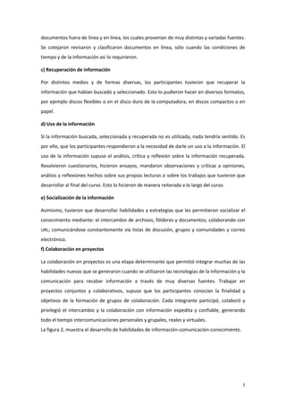 documentos fuera de línea y en línea, los cuales provenían de muy distintas y variadas fuentes.
Se cotejaron revisaron y clasificaron documentos en línea, sólo cuando las condiciones de
tiempo y de la información así lo requirieron.

c) Recuperación de información

Por distintos medios y de formas diversas, los participantes tuvieron que recuperar la
información que habían buscado y seleccionado. Esto lo pudieron hacer en diversos formatos,
por ejemplo discos flexibles o en el disco duro de la computadora, en discos compactos o en
papel.

d) Uso de la información

Si la información buscada, seleccionada y recuperada no es utilizada, nada tendría sentido. Es
por ello, que los participantes respondieron a la necesidad de darle un uso a la información. El
uso de la información supuso el análisis, crítica y reflexión sobre la información recuperada.
Resolvieron cuestionarios, hicieron ensayos, mandaron observaciones y críticas a opiniones,
análisis y reflexiones hechos sobre sus propias lecturas o sobre los trabajos que tuvieron que
desarrollar al final del curso. Esto lo hicieron de manera reiterada a lo largo del curso.

e) Socialización de la información

Asimismo, tuvieron que desarrollar habilidades y estrategias que les permitieron socializar el
conocimiento mediante: el intercambio de archivos, fólderes y documentos; colaborando con
URL; comunicándose constantemente vía listas de discusión, grupos y comunidades y correo

electrónico.
f) Colaboración en proyectos

La colaboración en proyectos es una etapa determinante que permitió integrar muchas de las
habilidades nuevas que se generaron cuando se utilizaron las tecnologías de la información y la
comunicación para recabar información a través de muy diversas fuentes. Trabajar en
proyectos conjuntos y colaborativos, supuso que los participantes conocían la finalidad y
objetivos de la formación de grupos de colaboración. Cada integrante participó, colaboró y
privilegió el intercambio y la colaboración con información expedita y confiable, generando
todo el tiempo intercomunicaciones personales y grupales, reales y virtuales.
La figura 2, muestra el desarrollo de habilidades de información-comunicación-conocimiento.




                                                                                              7
 