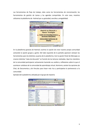 Las herramientas de flujo de trabajo, tales como las herramientas de sincronización; las
herramientas de gestión de tareas y las agendas compartidas. En este caso, nosotros
utilizamos la plataforma de Hotmail por su gratuidad, sencillez y amigabilidad.




En la plataforma gratuita de Hotmail, tuvimos la opción de crear nuestra propia comunidad
activando la opción grupos y gente. Del lado izquierdo de la pantalla aparecen siempre las
herramientas para los distintos usuarios de la plataforma. Con la opción Panel de Mensajes se
crearon distintas “salas de discusión” en función de las lecturas realizadas. Aquí los miembros
de la comunidad participaron activamente haciendo sus análisis y reflexiones sobre lo que el
acontecer cotidiano de la comunidad de aprendizaje virtual. Asimismo, existen las opciones de
Chat, de Documentos y de Vínculos para hacer más rica y participativa la pertenencia a la
comunidad.
Ejemplo de la plataforma utilizada por el grupo de maestría




                                                                                             9
 