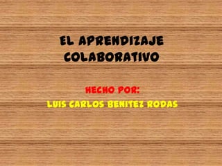 El Aprendizaje Colaborativo Hecho por: Luis Carlos Benitez Rodas 
