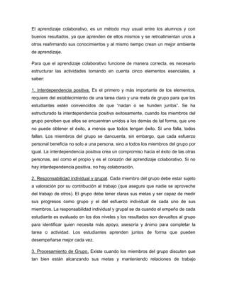 El aprendizaje colaborativo, es un método muy usual entre los alumnos y con
buenos resultados, ya que aprenden de ellos mismos y se retroalimentan unos a
otros reafirmando sus conocimientos y al mismo tiempo crean un mejor ambiente
de aprendizaje.

Para que el aprendizaje colaborativo funcione de manera correcta, es necesario
estructurar las actividades tomando en cuenta cinco elementos esenciales, a
saber:

1. Interdependencia positiva. Es el primero y más importante de los elementos,
requiere del establecimiento de una tarea clara y una meta de grupo para que los
estudiantes estén convencidos de que “nadan o se hunden juntos”. Se ha
estructurado la interdependencia positiva exitosamente, cuando los miembros del
grupo perciben que ellos se encuentran unidos a los demás de tal forma, que uno
no puede obtener el éxito, a menos que todos tengan éxito. Si uno falla, todos
fallan. Los miembros del grupo se dancuenta, sin embargo, que cada esfuerzo
personal beneficia no solo a una persona, sino a todos los miembros del grupo por
igual. La interdependencia positiva crea un compromiso hacia el éxito de las otras
personas, así como el propio y es el corazón del aprendizaje colaborativo. Si no
hay interdependencia positiva, no hay colaboración.

2. Responsabilidad individual y grupal. Cada miembro del grupo debe estar sujeto
a valoración por su contribución al trabajo (que asegure que nadie se aproveche
del trabajo de otros). El grupo debe tener claras sus metas y ser capaz de medir
sus progresos como grupo y el del esfuerzo individual de cada uno de sus
miembros. La responsabilidad individual y grupal se da cuando el empeño de cada
estudiante es evaluado en los dos niveles y los resultados son devueltos al grupo
para identificar quien necesita más apoyo, asesoría y ánimo para completar la
tarea o actividad. Los estudiantes aprenden juntos de forma que pueden
desempeñarse mejor cada vez.

3. Procesamiento de Grupo. Existe cuando los miembros del grupo discuten que
tan bien están alcanzando sus metas y manteniendo relaciones de trabajo
 