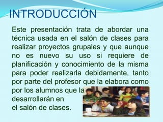 INTRODUCCIÓNEste presentación trata de abordar una técnica usada en el salón de clases para realizar proyectos grupales y que aunque no es nuevo su uso si requiere de planificación y conocimiento de la misma para poder realizarla debidamente, tanto por parte del profesor que la elabora como por los alumnos que la desarrollarán enel salón de clases.