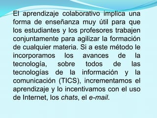 El trabajo colaborativo se halla donde los      individuos trabajan juntos, debido a la      naturaleza de sus tareas.El aprendizaje colaborativo implica una forma de enseñanza muy útil para que los estudiantes y los profesores trabajen conjuntamente para agilizar la formación de cualquier materia. Si a este método le incorporamos los avances de la tecnología, sobre todos de las tecnologías de la información y la comunicación (TICS), incrementamos el aprendizaje y lo incentivamos con el uso de Internet, los chats, el e-mail.