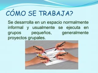 CÓMO SE TRABAJA?Se desarrolla en un espacio normalmente informal y usualmente se ejecuta en grupos pequeños, generalmente proyectos grupales.