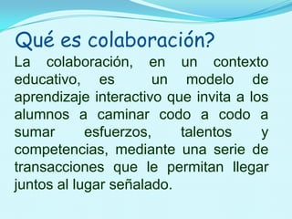 Qué es colaboración?La colaboración, en un contexto educativo, es  un modelo de aprendizaje interactivo que invita a los alumnos a caminar codo a codo a sumar esfuerzos, talentos y competencias, mediante una serie de transacciones que le permitan llegar juntos al lugar señalado.