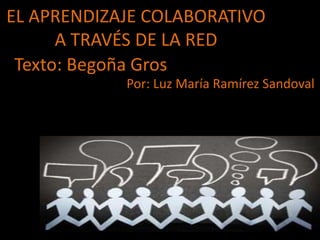 EL APRENDIZAJE COLABORATIVO 
A TRAVÉS DE LA RED 
Texto: Begoña Gros 
Por: Luz María Ramírez Sandoval 
 