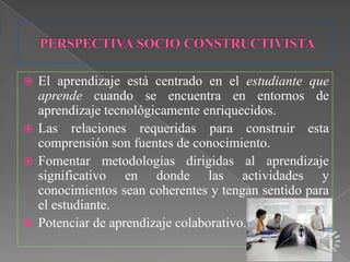  El aprendizaje está centrado en el estudiante que
  aprende cuando se encuentra en entornos de
  aprendizaje tecnológicamente enriquecidos.
 Las relaciones requeridas para construir esta
  comprensión son fuentes de conocimiento.
 Fomentar metodologías dirigidas al aprendizaje
  significativo en donde las actividades y
  conocimientos sean coherentes y tengan sentido para
  el estudiante.
 Potenciar de aprendizaje colaborativo.
 