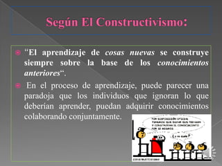  “El aprendizaje de cosas nuevas se construye
  siempre sobre la base de los conocimientos
  anteriores“.
 En el proceso de aprendizaje, puede parecer una
  paradoja que los individuos que ignoran lo que
  deberían aprender, puedan adquirir conocimientos
  colaborando conjuntamente.
 