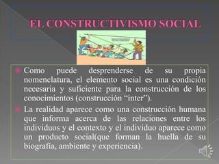  Como puede desprenderse de su propia
  nomenclatura, el elemento social es una condición
  necesaria y suficiente para la construcción de los
  conocimientos (construcción “inter”).
 La realidad aparece como una construcción humana
  que informa acerca de las relaciones entre los
  individuos y el contexto y el individuo aparece como
  un producto social(que forman la huella de su
  biografía, ambiente y experiencia).
 