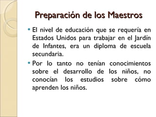 Preparación de los Maestros El nivel de educación que se requería en Estados Unidos para trabajar en el Jardín de Infantes, era un diploma de escuela secundaria. Por lo tanto no tenían conocimientos sobre el desarrollo de los niños, no conocían los estudios sobre cómo aprenden los niños. 