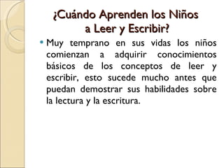 ¿Cuándo Aprenden los Niños  a Leer y Escribir? Muy temprano en sus vidas los niños comienzan a adquirir conocimientos básicos de los conceptos de leer y escribir, esto sucede mucho antes que puedan demostrar sus habilidades sobre la lectura y la escritura. 