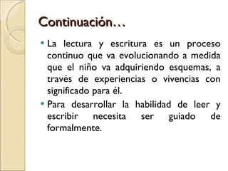 Continuación… La lectura y escritura es un proceso continuo que va evolucionando a medida que el niño va adquiriendo esquemas, a través de experiencias o vivencias con significado para él. Para desarrollar la habilidad de leer y escribir necesita ser guiado de formalmente. 