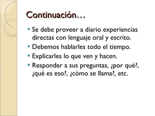Continuación… Se debe proveer a diario experiencias directas con lenguaje oral y escrito. Debemos hablarles todo el tiempo. Explicarles lo que ven y hacen. Responder a sus preguntas, ¿por qué?, ¿qué es eso?, ¿cómo se llama?, etc. 