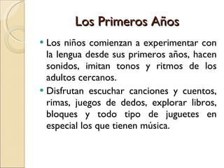 Los Primeros Años Los niños comienzan a experimentar con la lengua desde sus primeros años, hacen sonidos, imitan tonos y ritmos de los adultos cercanos. Disfrutan escuchar canciones y cuentos, rimas, juegos de dedos, explorar libros, bloques y todo tipo de juguetes en especial los que tienen música. 