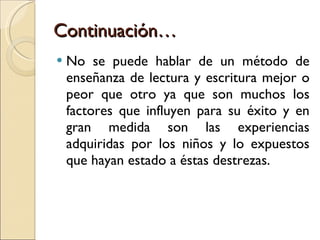 Continuación… No se puede hablar de un método de enseñanza de lectura y escritura mejor o peor que otro ya que son muchos los factores que influyen para su éxito y en gran medida son las experiencias adquiridas por los niños y lo expuestos que hayan estado a éstas destrezas. 