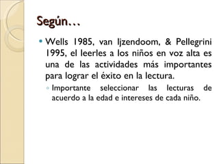 Según… Wells 1985, van ljzendoom, & Pellegrini 1995, el leerles a los niños en voz alta es una de las actividades más importantes para lograr el éxito en la lectura. Importante seleccionar las lecturas de acuerdo a la edad e intereses de cada niño. 