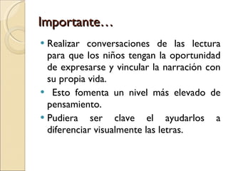 Importante… Realizar conversaciones de las lectura para que los niños tengan la oportunidad de expresarse y vincular la narración con su propia vida.  Esto fomenta un nivel más elevado de pensamiento.  Pudiera ser clave el ayudarlos a diferenciar visualmente las letras. 