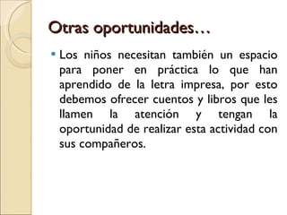 Otras oportunidades… Los niños necesitan también un espacio para poner en práctica lo que han aprendido de la letra impresa, por esto debemos ofrecer cuentos y libros que les llamen la atención y tengan la oportunidad de realizar esta actividad con sus compañeros. 