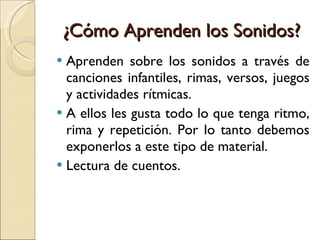¿Cómo Aprenden los Sonidos? Aprenden sobre los sonidos a través de canciones infantiles, rimas, versos, juegos y actividades rítmicas. A ellos les gusta todo lo que tenga ritmo, rima y repetición. Por lo tanto debemos exponerlos a este tipo de material. Lectura de cuentos. 