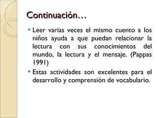 Continuación… Leer varias veces el mismo cuento a los niños ayuda a que puedan relacionar la lectura con sus conocimientos del mundo, la lectura y el mensaje. (Pappas 1991) Estas actividades son excelentes para el desarrollo y comprensión de vocabulario. 