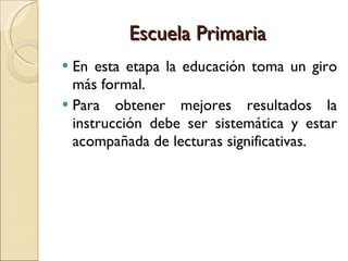 Escuela Primaria En esta etapa la educación toma un giro más formal.  Para obtener mejores resultados la instrucción debe ser sistemática y estar acompañada de lecturas significativas. 