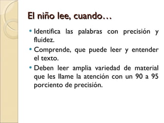 El niño lee, cuando… Identifica las palabras con precisión y fluidez. Comprende, que puede leer y entender el texto. Deben leer amplia variedad de material que les llame la atención con un 90 a 95 porciento de precisión. 