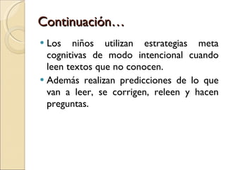 Continuación… Los niños utilizan estrategias meta cognitivas de modo intencional cuando leen textos que no conocen.  Además realizan predicciones de lo que van a leer, se corrigen, releen y hacen preguntas. 