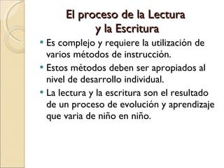 El proceso de la Lectura  y la Escritura Es complejo y requiere la utilización de varios métodos de instrucción. Estos métodos deben ser apropiados al nivel de desarrollo individual. La lectura y la escritura son el resultado de un proceso de evolución y aprendizaje que varia de niño en niño. 