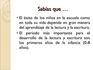 Sabías que … El éxito de los niños en la escuela como en toda su vida depende en gran manera del aprendizaje de la lectura y la escritura. El período más importante para el desarrollo de la lectura y escritura son los primeros años de la infancia (0-8 años).  