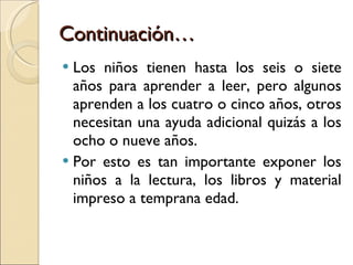 Continuación… Los niños tienen hasta los seis o siete años para aprender a leer, pero algunos aprenden a los cuatro o cinco años, otros necesitan una ayuda adicional quizás a los ocho o nueve años. Por esto es tan importante exponer los niños a la lectura, los libros y material impreso a temprana edad. 