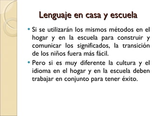 Lenguaje en casa y escuela Si se utilizarán los mismos métodos en el hogar y en la escuela para construir y comunicar los significados, la transición de los niños fuera más fácil. Pero si es muy diferente la cultura y el idioma en el hogar y en la escuela deben trabajar en conjunto para tener éxito. 
