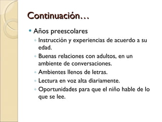 Continuación… Años preescolares Instrucción y experiencias de acuerdo a su edad. Buenas relaciones con adultos, en un ambiente de conversaciones. Ambientes llenos de letras. Lectura en voz alta diariamente. Oportunidades para que el niño hable de lo que se lee. 