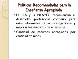 Políticas Recomendadas para la Enseñanza Apropiada  La IRA y la NEAYEC recomiendan el desarrollo profesional continuo para estar informados de las investigaciones y mejorar los métodos de enseñanza. Cantidad de recursos apropiados por cantidad de niños. 