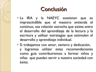 Conclusión  La IRA y la NAEYC sostienen que es imprescindible que el maestro entienda el continuo, esa relación estrecha que existe entre el desarrollo del aprendizaje de la lectura y la escritura y utilizar estrategias que estimulen el desarrollo y aprendizaje individual.  Si trabajamos con amor, esmero y dedicación,  y logramos utilizar estas recomendaciones como guía contribuiremos a formar niños y niñas  que puedan servir a nuestra sociedad con éxito. 
