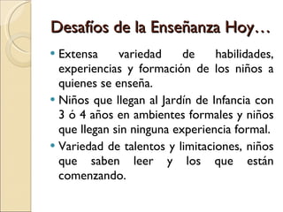 Desafíos de la Enseñanza Hoy… Extensa variedad de habilidades, experiencias y formación de los niños a quienes se enseña. Niños que llegan al Jardín de Infancia con 3 ó 4 años en ambientes formales y niños que llegan sin ninguna experiencia formal. Variedad de talentos y limitaciones, niños que saben leer y los que están comenzando. 