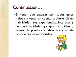 Continuación… El tener que trabajar con todos estos niños sin tener en cuenta la diferencia en habilidades, sus experiencias, intereses y las personalidades ya que se miden a través de pruebas establecidas y no de observaciones individuales. 