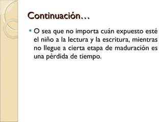 Continuación… O sea que no importa cuán expuesto esté el niño a la lectura y la escritura, mientras no llegue a cierta etapa de maduración es una pérdida de tiempo. 