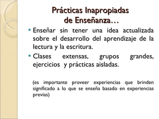 Prácticas Inapropiadas  de Enseñanza… Enseñar sin tener una idea actualizada sobre el desarrollo del aprendizaje de la lectura y la escritura. Clases extensas, grupos grandes, ejercicios  y prácticas aisladas. (es importante proveer experiencias que brinden significado a lo que se enseña basado en experiencias previas) 