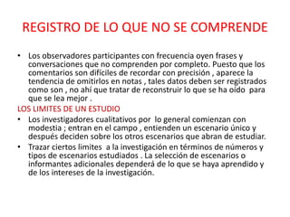 REGISTRO DE LO QUE NO SE COMPRENDE
• Los observadores participantes con frecuencia oyen frases y
  conversaciones que no comprenden por completo. Puesto que los
  comentarios son difíciles de recordar con precisión , aparece la
  tendencia de omitirlos en notas , tales datos deben ser registrados
  como son , no ahí que tratar de reconstruir lo que se ha oído para
  que se lea mejor .
LOS LIMITES DE UN ESTUDIO
• Los investigadores cualitativos por lo general comienzan con
  modestia ; entran en el campo , entienden un escenario único y
  después deciden sobre los otros escenarios que abran de estudiar.
• Trazar ciertos limites a la investigación en términos de números y
  tipos de escenarios estudiados . La selección de escenarios o
  informantes adicionales dependerá de lo que se haya aprendido y
  de los intereses de la investigación.
 