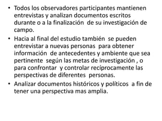 • Todos los observadores participantes mantienen
  entrevistas y analizan documentos escritos
  durante o a la finalización de su investigación de
  campo.
• Hacia al final del estudio también se pueden
  entrevistar a nuevas personas para obtener
  información de antecedentes y ambiente que sea
  pertinente según las metas de investigación , o
  para confrontar y controlar recíprocamente las
  perspectivas de diferentes personas.
• Analizar documentos históricos y políticos a fin de
  tener una perspectiva mas amplia.
 