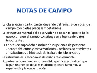 La observación participante depende del registro de notas de
   campo completas precisas y detalladas .
La estructura mental del observador debe ser tal que todo lo
   que ocurra en el campo constituya una fuente de datos
   importante .
Las notas de capo deben incluir descripciones de personas
   , acontecimientos y conversaciones , acciones, sentimientos
   , instituciones o hipótesis de trabajo del observador.
La estructura del escenario se describe detalladamente.
 Los observadores quedan sorprendidos por la exactitud con que
   logran retener los detalles mediante el entrenamiento, la
   experiencia y la concentración.
 