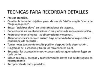 TECNICAS PARA RECORDAR DETALLES
• Prestar atención.
• Cambiar la lente del objetivo: pasar de una de “visión amplia "a otra de
  “ángulo pequeño”.
• Buscar “palabras clave” en la observaciones de la gente.
• Concentrarse en las observaciones 1era y ultima de cada conversación .
• Reproducir mentalmente las observaciones y escenas .
• Abandonar el escenario en cuanto haya observado todo lo que esté en
  condiciones de recordar .
• Tomar notas tan pronto resulte posible, después de la observación .
• Diagramas del escenario y trazar los movimientos en el .
• Bosquejar los acontecimientos y conversaciones que tuvieron lugar en
  cada punto.
• Incluir palabras , escenas y acontecimientos claves que se destaquen en
  nuestra mente .
• Recopilación de datos perdidos.
 