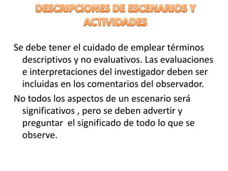 Se debe tener el cuidado de emplear términos
  descriptivos y no evaluativos. Las evaluaciones
  e interpretaciones del investigador deben ser
  incluidas en los comentarios del observador.
No todos los aspectos de un escenario será
  significativos , pero se deben advertir y
  preguntar el significado de todo lo que se
  observe.
 