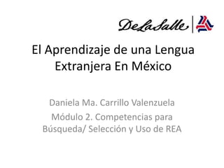 El Aprendizaje de una Lengua
    Extranjera En México

  Daniela Ma. Carrillo Valenzuela
   Módulo 2. Competencias para
 Búsqueda/ Selección y Uso de REA
 