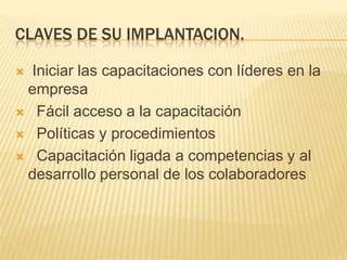 CLAVES DE SU IMPLANTACION. Iniciar las capacitaciones con líderes en la empresa   Fácil acceso a la capacitación   Políticas y procedimientos   Capacitación ligada a competencias y al desarrollo personal de los colaboradores 