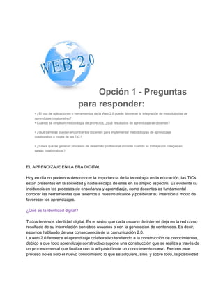 Opción 1 ­ Preguntas
para responder:
• ¿El uso de aplicaciones o herramientas de la Web 2.0 puede favorecer la integración de metodologías de
aprendizaje colaborativo?
• Cuando se emplean metodología de proyectos, ¿qué resultados de aprendizaje se obtienen?
• ¿Qué barreras pueden encontrar los docentes para implementar metodologías de aprendizaje
colaborativo a través de las TIC?
• ¿Crees que se generan procesos de desarrollo profesional docente cuando se trabaja con colegas en
tareas colaborativas?

EL APRENDIZAJE EN LA ERA DIGITAL
Hoy en día no podemos desconocer la importancia de la tecnología en la educación, las TICs
están presentes en la sociedad y nadie escapa de ellas en su amplio espectro. Es evidente su
incidencia en los procesos de enseñanza y aprendizaje, como docentes es fundamental
conocer las herramientas que tenemos a nuestro alcance y posibilitar su inserción a modo de
favorecer los aprendizajes.
¿Qué es la identidad digital?
Todos tenemos identidad digital. Es el rastro que cada usuario de internet deja en la red como
resultado de su interrelación con otros usuarios o con la generación de contenidos. Es decir,
estamos hablando de una consecuencia de la comunicación 2.0.
La web 2.0 favorece el aprendizaje colaborativo tendiendo a la construcción de conocimientos,
debido a que todo aprendizaje constructivo supone una construcción que se realiza a través de
un proceso mental que finaliza con la adquisición de un conocimiento nuevo. Pero en este
proceso no es solo el nuevo conocimiento lo que se adquiere, sino, y sobre todo, la posibilidad

 