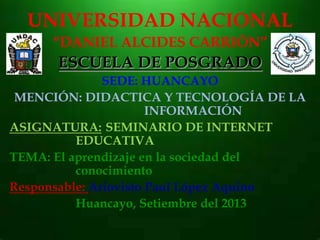 UNIVERSIDAD NACIONAL
“DANIEL ALCIDES CARRIÓN”
ESCUELA DE POSGRADO
SEDE: HUANCAYO
MENCIÓN: DIDACTICA Y TECNOLOGÍA DE LA
INFORMACIÓN
ASIGNATURA: SEMINARIO DE INTERNET
EDUCATIVA
TEMA: El aprendizaje en la sociedad del
conocimiento
Responsable: Ariovisto Paul López Aquino
Huancayo, Setiembre del 2013
 